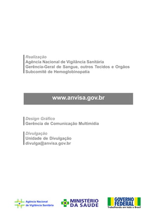 Realização
Agência Nacional de Vigilância Sanitária
Gerência-Geral de Sangue, outros Tecidos e Orgãos
Subcomitê de Hemoglobinopatia



            www.anvisa.gov.br
            www.anvisa.gov.br


Design Gráfico
Gerência de Comunicação Multimídia

Divulgação
Unidade de Divulgação
divulga@anvisa.gov.br
 