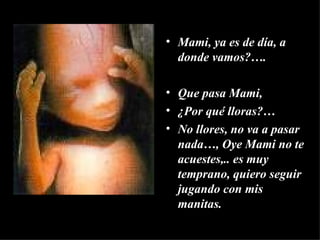 Mami, ya es de día, a donde vamos?…. Que pasa Mami,  ¿Por qué lloras?… No llores, no va a pasar nada…, Oye Mami no te acuestes,.. es muy temprano, quiero seguir jugando con mis manitas. 