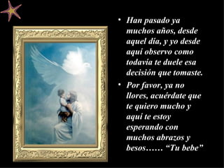 Han pasado ya muchos años, desde aquel día, y yo desde aquí observo como todavía te duele esa decisión que tomaste. Por favor, ya no llores, acuérdate que te quiero mucho y aquí te estoy esperando con muchos abrazos y besos……  “Tu bebe” 