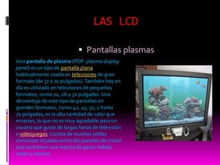LAS LCD
 Pantallas plasmas
Una pantalla de plasma (PDP: plasma display
panel) es un tipo de pantalla plana
habitualmente usada en televisores de gran
formato (de 37 a 70 pulgadas).También hoy en
día es utilizado en televisores de pequeños
formatos, como 22, 26 y 32 pulgadas. Una
desventaja de este tipo de pantallas en
grandes formatos, como 42, 45, 50, y hasta
70 pulgadas, es la alta cantidad de calor que
emanan, lo que no es muy agradable para un
usuario que guste de largas horas de televisión
o videojuegos. Consta de muchas celdas
diminutas situadas entre dos paneles de cristal
que contienen una mezcla de gases nobles
(neón y xenón).
 