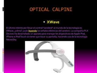 OPTICAL CALPINI
 XWave
El último intento por llevar el control "cerebral" al mundo de la tecnología es
XWave, ¿cómo?, pues leyendo las señales eléctricas del cerebro. La compañía PLX
Devices ha desarrollado un aparato para manejar los dispositivos de Apple iPad,
iPhone e iPodTouch sin tener que tocar su pantalla, haciendo uso de la tecnología
NeuroSky.
 