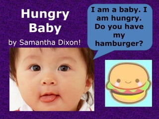I am a baby. I am hungry.Do you have my hamburger? Hungry Baby bySamantha Dixon! 