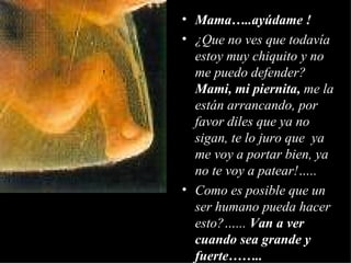 Mama…..ayúdame ! ¿Que no ves que todavía estoy muy chiquito y no me puedo defender?  Mami, mi piernita,  me la están arrancando, por favor diles que ya no sigan, te lo juro que  ya me voy a portar bien, ya no te voy a patear!….. Como es posible que un ser humano pueda hacer esto?…...  Van a ver cuando sea grande y fuerte…….. 