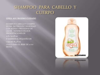 SHAMPOO PARA CABELLO Y
              CUERPO
LINEA AGU MAXIMO CUIDADO

SHAMPOO CABELLO Y CUERPO
EXTRA NUTRICION Y SUAVIDAD
CON AVENA Y PROTEINAS DE
LECHE TENEMOS EN DOS
PRESENTACIONES DE
1 lt./33.7fl.oz

Y TAMBIEN EL PEQUEÑO DE
250 ml./8.4 fl.oz

USALO PARA EL BEBE DE 0 A 6
MESES
 