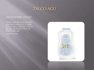 TALCO AGU
LINEA DE MAXIMO CUIDADO

TALCO CON FECULAS DE MAIZ
QUE DEJA LA PIEL DE TU BEBE
SUAVE Y SECA ADEMAS CON UN
AROMA DELICIOSO TIEN UN
CONTENIDO DE
 500 G /17.6 oz
 