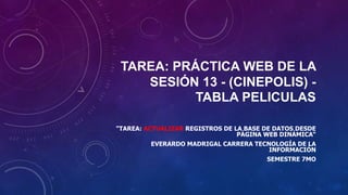 TAREA: PRÁCTICA WEB DE LA
SESIÓN 13 - (CINEPOLIS) -
TABLA PELICULAS
"TAREA: ACTUALIZAR REGISTROS DE LA BASE DE DATOS DESDE
PÁGINA WEB DINÁMICA“
EVERARDO MADRIGAL CARRERA TECNOLOGÍA DE LA
INFORMACIÓN
SEMESTRE 7MO
 