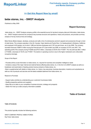 Find Industry reports, Company profiles
ReportLinker                                                                       and Market Statistics



                                    >> Get this Report Now by email!

bebe stores, inc. - SWOT Analysis
Published on May 2009

                                                                                                            Report Summary

bebe stores, inc. - SWOT Analysis company profile is the essential source for top-level company data and information. bebe stores,
inc. - SWOT Analysis examines the company's key business structure and operations, history and products, and provides summary
analysis of its key revenue lines and strategy.


Bebe Stores (Bebe) designs, develops, produces and sells a line of contemporary women's apparel and accessories through a chain
of retail stores. The company operates in the US, Canada, Virgin Islands and Puerto Rico. It is headquartered in Brisbane, California
and employed 4,433 people, out of which 1,666 are full-time employees and 2,767 are part timers, as of July 2008. The company
recorded revenues of $687.6 million during the financial year (FY) year ended July 2008, an increase of 2.5% over 2007. The
operating profit of the company during FY2008 was $79.4 million, a decrease of 24.6% from FY2007. The net profit was $63.1 million
in FY2008, a decrease of 18.4% over FY2007. The decline in operating income is due to the higher markdowns and unfavorable
occupancy leverage.


Scope of the Report


- Provides all the crucial information on bebe stores, inc. required for business and competitor intelligence needs
- Contains a study of the major internal and external factors affecting bebe stores, inc. in the form of a SWOT analysis as well as a
breakdown and examination of leading product revenue streams of bebe stores, inc.
-Data is supplemented with details on bebe stores, inc. history, key executives, business description, locations and subsidiaries as
well as a list of products and services and the latest available statement from bebe stores, inc.


Reasons to Purchase


- Support sales activities by understanding your customers' businesses better
- Qualify prospective partners and suppliers
- Keep fully up to date on your competitors' business structure, strategy and prospects
- Obtain the most up to date company information available




                                                                                                             Table of Content



Table of Contents:



This product typically includes the following sections:


SWOT COMPANY PROFILE: BEBE STORES
Key Facts: bebe stores



bebe stores, inc. - SWOT Analysis                                                                                               Page 1/4
 