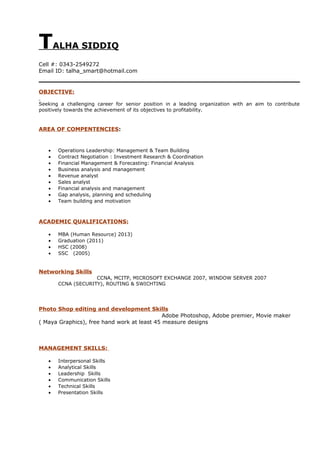 TALHA SIDDIQ
Cell #: 0343-2549272
Email ID: talha_smart@hotmail.com
OBJECTIVE:
Seeking a challenging career for senior position in a leading organization with an aim to contribute
positively towards the achievement of its objectives to profitability.
AREA OF COMPENTENCIES:
• Operations Leadership: Management & Team Building
• Contract Negotiation : Investment Research & Coordination
• Financial Management & Forecasting: Financial Analysis
• Business analysis and management
• Revenue analyst
• Sales analyst
• Financial analysis and management
• Gap analysis, planning and scheduling
• Team building and motivation
ACADEMIC QUALIFICATIONS:
• MBA (Human Resource) 2013)
• Graduation (2011)
• HSC (2008)
• SSC (2005)
Networking Skills
CCNA, MCITP, MICROSOFT EXCHANGE 2007, WINDOW SERVER 2007
CCNA (SECURITY), ROUTING & SWICHTING
Photo Shop editing and development Skills
Adobe Photoshop, Adobe premier, Movie maker
( Maya Graphics), free hand work at least 45 measure designs
MANAGEMENT SKILLS:
• Interpersonal Skills
• Analytical Skills
• Leadership Skills
• Communication Skills
• Technical Skills
• Presentation Skills
 