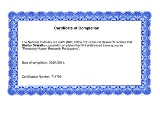 Certificate of Completion
The National Institutes of Health (NIH) Office of Extramural Research certifies that
Shelby DeWall successfully completed the NIH Web-based training course
"Protecting Human Research Participants".
Date of completion: 09/04/2011.
Certification Number: 741799.
 