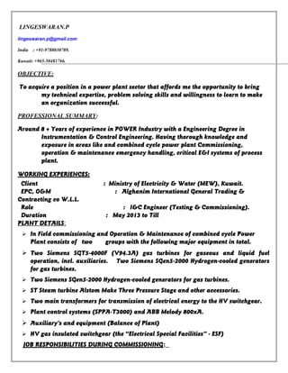 LINGESWARAN.P
lingeswaran.p@gmail.com
India : +91-9788030789.
Kuwait: +965-50481766.
OBJECTIVE:
To acquire a position in a power plant sector that affords me the opportunity to bring
my technical expertise, problem solving skills and willingness to learn to make
an organization successful.
PROFESSIONAL SUMMARY:
Around 8 + Years of experience in POWER Industry with a Engineering Degree in
Instrumentation & Control Engineering. Having thorough knowledge and
exposure in areas like and combined cycle power plant Commissioning,
operation & maintenance emergency handling, critical E&I systems of process
plant.
WORKING EXPERIENCES:
Client : Ministry of Electricity & Water (MEW), Kuwait.
EPC, O&M : Alghanim International General Trading &
Contracting co W.L.L.
Role : I&C Engineer (Testing & Commissioning).
Duration : May 2013 to Till
PLANT DETAILS:
 In Field commissioning and Operation & Maintenance of combined cycle Power
Plant consists of two groups with the following major equipment in total.
 Two Siemens SGT5-4000F (V94.3A) gas turbines for gaseous and liquid fuel
operation, incl. auxiliaries. Two Siemens SGen5-2000 Hydrogen-cooled generators
for gas turbines.
 Two Siemens SGen5-2000 Hydrogen-cooled generators for gas turbines.
 ST Steam turbine Alstom Make Three Pressure Stage and other accessories.
 Two main transformers for transmission of electrical energy to the HV switchgear.
 Plant control systems (SPPA-T3000) and ABB Melody 800xA.
 Auxiliary’s and equipment (Balance of Plant)
 HV gas insulated switchgear (the “Electrical Special Facilities” - ESF)
JOB RESPONSIBILITIES DURING COMMISSIONING:
 