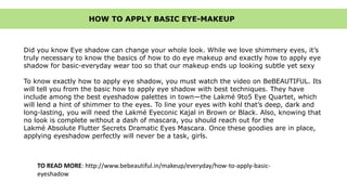 Did you know Eye shadow can change your whole look. While we love shimmery eyes, it’s
truly necessary to know the basics of how to do eye makeup and exactly how to apply eye
shadow for basic-everyday wear too so that our makeup ends up looking subtle yet sexy
To know exactly how to apply eye shadow, you must watch the video on BeBEAUTIFUL. Its
will tell you from the basic how to apply eye shadow with best techniques. They have
include among the best eyeshadow palettes in town—the Lakmé 9to5 Eye Quartet, which
will lend a hint of shimmer to the eyes. To line your eyes with kohl that’s deep, dark and
long-lasting, you will need the Lakmé Eyeconic Kajal in Brown or Black. Also, knowing that
no look is complete without a dash of mascara, you should reach out for the
Lakmé Absolute Flutter Secrets Dramatic Eyes Mascara. Once these goodies are in place,
applying eyeshadow perfectly will never be a task, girls.
HOW TO APPLY BASIC EYE-MAKEUP
TO READ MORE: http://www.bebeautiful.in/makeup/everyday/how-to-apply-basic-
eyeshadow
 