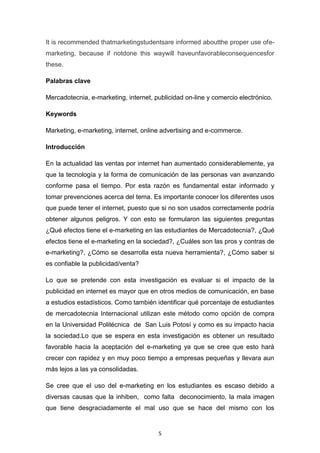 5
It is recommended thatmarketingstudentsare informed aboutthe proper use ofe-
marketing, because if notdone this waywill haveunfavorableconsequencesfor
these.
Palabras clave
Mercadotecnia, e-marketing, internet, publicidad on-line y comercio electrónico.
Keywords
Marketing, e-marketing, internet, online advertising and e-commerce.
Introducción
En la actualidad las ventas por internet han aumentado considerablemente, ya
que la tecnología y la forma de comunicación de las personas van avanzando
conforme pasa el tiempo. Por esta razón es fundamental estar informado y
tomar prevenciones acerca del tema. Es importante conocer los diferentes usos
que puede tener el internet, puesto que si no son usados correctamente podría
obtener algunos peligros. Y con esto se formularon las siguientes preguntas
¿Qué efectos tiene el e-marketing en las estudiantes de Mercadotecnia?, ¿Qué
efectos tiene el e-marketing en la sociedad?, ¿Cuáles son las pros y contras de
e-marketing?, ¿Cómo se desarrolla esta nueva herramienta?, ¿Cómo saber si
es confiable la publicidad/venta?
Lo que se pretende con esta investigación es evaluar si el impacto de la
publicidad en internet es mayor que en otros medios de comunicación, en base
a estudios estadísticos. Como también identificar qué porcentaje de estudiantes
de mercadotecnia Internacional utilizan este método como opción de compra
en la Universidad Politécnica de San Luis Potosí y como es su impacto hacia
la sociedad.Lo que se espera en esta investigación es obtener un resultado
favorable hacia la aceptación del e-marketing ya que se cree que esto hará
crecer con rapidez y en muy poco tiempo a empresas pequeñas y llevara aun
más lejos a las ya consolidadas.
Se cree que el uso del e-marketing en los estudiantes es escaso debido a
diversas causas que la inhiben, como falta deconocimiento, la mala imagen
que tiene desgraciadamente el mal uso que se hace del mismo con los
 