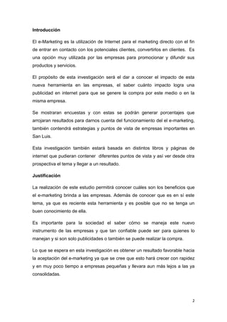 Introducción

El e-Marketing es la utilización de Internet para el marketing directo con el fin
de entrar en contacto con los potenciales clientes, convertirlos en clientes. Es
una opción muy utilizada por las empresas para promocionar y difundir sus
productos y servicios.

El propósito de esta investigación será el dar a conocer el impacto de esta
nueva herramienta en las empresas, el saber cuánto impacto logra una
publicidad en internet para que se genere la compra por este medio o en la
misma empresa.

Se mostraran encuestas y con estas se podrán generar porcentajes que
arrojaran resultados para darnos cuenta del funcionamiento del el e-marketing,
también contendrá estrategias y puntos de vista de empresas importantes en
San Luis.

Esta investigación también estará basada en distintos libros y páginas de
internet que pudieran contener diferentes puntos de vista y así ver desde otra
prospectiva el tema y llegar a un resultado.

Justificación

La realización de este estudio permitirá conocer cuáles son los beneficios que
el e-marketing brinda a las empresas. Además de conocer que es en sí este
tema, ya que es reciente esta herramienta y es posible que no se tenga un
buen conocimiento de ella.

Es importante para la sociedad el saber cómo se maneja este nuevo
instrumento de las empresas y que tan confiable puede ser para quienes lo
manejan y si son solo publicidades o también se puede realizar la compra.

Lo que se espera en esta investigación es obtener un resultado favorable hacia
la aceptación del e-marketing ya que se cree que esto hará crecer con rapidez
y en muy poco tiempo a empresas pequeñas y llevara aun más lejos a las ya
consolidadas.




                                                                                2
 