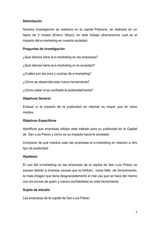 Delimitación

Nuestra investigación se realizara en la capital Potosina, se realizara en un
lapso de 3 meses (Enero- Mayo), en este trabajo abarcaremos cual es el
impacto del e-marketing en nuestra sociedad.

Preguntas de investigación

¿Qué efectos tiene el e-marketing en las empresas?

¿Qué efectos tiene el e-marketing en la sociedad?

¿Cuáles son las pros y contras de e-marketing?

¿Cómo se desarrolla esta nueva herramienta?

¿Cómo saber si es confiable la publicidad/venta?

Objetivos General

Evaluar si el impacto de la publicidad en internet es mayor que en otros
medios.

Objetivos Específicos

Identificar que empresas utilizan este método para su publicidad en la Capital
de San Luis Potosí y como es su impacto hacia la sociedad.

Comparar de qué manera usan las empresas el e-marketing en relación a otro
tipo de publicidad.

Hipótesis

El uso del e-marketing en las empresas de la capital de San Luís Potosí es
escaso debido a diversas causas que la inhiben, como falta de conocimiento,
la mala imagen que tiene desgraciadamente al mal uso que se hace del mismo
con los envíos de spam y menos confiabilidad en esta herramienta.

Sujeto de estudio

Las empresas de la capital de San Luís Potosí.



                                                                             3
 
