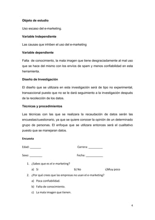 Objeto de estudio

Uso escaso del e-marketing.

Variable Independiente

Las causas que inhiben el uso del e-marketing

Variable dependiente

Falta de conocimiento, la mala imagen que tiene desgraciadamente al mal uso
que se hace del mismo con los envíos de spam y menos confiabilidad en esta
herramienta.

Diseño de Investigación

El diseño que se utilizara en esta investigación será de tipo no experimental,
transaccional puesto que no se le dará seguimiento a la investigación después
de la recolección de los datos.

Técnicas y procedimientos

Las técnicas con las que se realizara la recaudación de datos serán las
encuestas/cuestionario, ya que se quiere conocer la opinión de un determinado
grupo de personas. El enfoque que se utilizara entonces será el cualitativo
puesto que se manejaran datos.

Encuesta

Edad: _______                           Carrera: _________

Sexo: ________                          Fecha: ___________

   1. ¿Sabes que es el e-marketing?
      a) Si                           b) No                     c)Muy poco
   2. ¿Por qué crees que las empresas no usan el e-marketing?
      a) Poca confiabilidad.
      b) Falta de conocimiento.
      c) La mala imagen que tienen.



                                                                             4
 