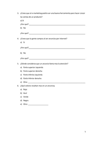 3. ¿Crees que el e-marketing podría ser una buena herramienta para hacer crecer
   las ventas de un producto?
   a) SI
   ¿Por qué? ________________________________________________________
   b) No

   ¿Por qué? ________________________________________________________

4. ¿Crees que la gente compra al ver anuncios por internet?
   a) Si

   ¿Por qué?________________________________________________________

   b) No

   ¿Por qué? ________________________________________________________

5. ¿Dónde consideras que un anuncio llama mas la atención?
   a) Parte superior izquierda
   b) Parte superior derecha
   c) Parte inferíos izquierda
   d) Parte inferior derecha
   e) Otra: _________________________________________________________
6. ¿Qué colores resaltan mas en un anuncio¿
   a) Rojo
   b) Azul
   c) Verde
   d) Negro
   e) Otro: ____________________




                                                                              5
 
