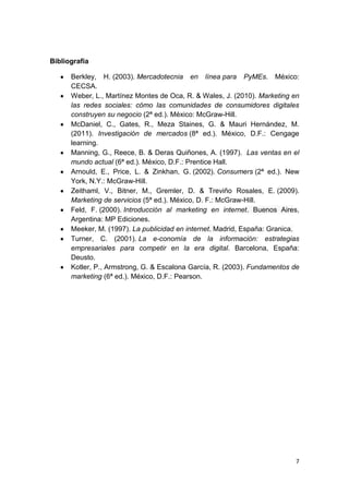 Bibliografía

      Berkley, H. (2003). Mercadotecnia en línea para PyMEs. México:
      CECSA.
      Weber, L., Martínez Montes de Oca, R. & Wales, J. (2010). Marketing en
      las redes sociales: cómo las comunidades de consumidores digitales
      construyen su negocio (2ª ed.). México: McGraw-Hill.
      McDaniel, C., Gates, R., Meza Staines, G. & Mauri Hernández, M.
      (2011). Investigación de mercados (8ª ed.). México, D.F.: Cengage
      learning.
      Manning, G., Reece, B. & Deras Quiñones, A. (1997). Las ventas en el
      mundo actual (6ª ed.). México, D.F.: Prentice Hall.
      Arnould, E., Price, L. & Zinkhan, G. (2002). Consumers (2ª ed.). New
      York, N.Y.: McGraw-Hill.
      Zeithaml, V., Bitner, M., Gremler, D. & Treviño Rosales, E. (2009).
      Marketing de servicios (5ª ed.). México, D. F.: McGraw-Hill.
      Feld, F. (2000). Introducción al marketing en internet. Buenos Aires,
      Argentina: MP Ediciones.
      Meeker, M. (1997). La publicidad en internet. Madrid, España: Granica.
      Turner, C. (2001). La e-conomía de la información: estrategias
      empresariales para competir en la era digital. Barcelona, España:
      Deusto.
      Kotler, P., Armstrong, G. & Escalona García, R. (2003). Fundamentos de
      marketing (6ª ed.). México, D.F.: Pearson.




                                                                          7
 
