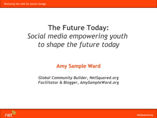 Remixing the web for social change




                         The Future Today:
                  Social media empowering youth
                     to shape the future today

                                     Amy Sample Ward

                           Global Community Builder, NetSquared.org
                           Facilitator & Blogger, AmySampleWard.org




                                                                      NetSquared.org
 