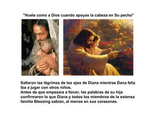 "Huele como a Dios cuando apoyas la cabeza en Su pecho"  Saltaron las lágrimas de los ojos de Diana mientras Dana feliz iba a jugar con otros niños. Antes de que empezara a llover, las palabras de su hija confirmaron lo que Diana y todos los miembros de la extensa familia Blessing sabían, al menos en sus corazones. 