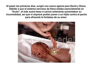 Al pasar los primeros días, surgió una nueva agonía para David y Diana.  Debido a que el sistema nervioso de Dana estaba esencialmente en "bruto", el más suave beso o caricia solamente aumentaban su incomodidad, así que ni siquiera podían poner a su hijita contra el pecho para ofrecerle la fortaleza de su amor.  
