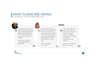 10
WHAT CLIENS ARE SAYING
OUR OBJECTIVE: 100% CUSTOMER SATISFACTION
15
We appreciate very much
your work and collaboration.
They have loved the gift
and how you have prepared
it. They have been super
happy and they have told us
that it has been a great
detail the bear with our
logo
PILAR TORRES
Casio Spain
‘‘
’’
Your page is great and very
useful for gift giving solves
many doubts and makes it
easy to find nice things. I
am recommending it to all
my contacts, family and
friends.
CRISTINA CORNAGO
Commercial Director
BAJAMAR
‘‘
’’
Very good quality, soft,
well cooked. service
delivery very fast, even
though the product
coming from Spain.
There is a good quality
price relation.
A beautiful gift that
pleases.
PRIVATE CUSTOMER
Amazon Germany
‘‘
’’
 