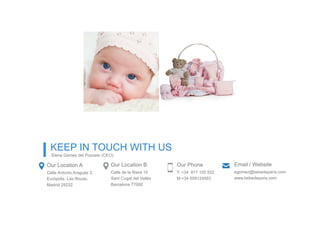 Our Location A
Calle Antonio Araguás 3.
Európolis. Las Rozas,
Madrid 28232
Our Location B
Calle de la Riera 10
Sant Cugat del Vallés
Barcelona 77000
Our Phone
T: +34 917 105 552
M:+34 609124563
Email / Website
egomez@bebedeparis.com
www.bebedeparis.com
KEEP IN TOUCH WITH US
Elena Gómez del Pozuelo (CEO)
 