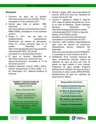 Diseño y construcción de bebederos pecuarios
11
Bibliografía
1. Consumo de agua por el ganado.
http://www.produccion.com.ar/97feb_13.htm,
consultado el 12 de noviembre 2017.
2. Cuánta agua bebe el ganado. 1998.
Disponible en:
http://www.eltiempo.com/archivo/documento/
MAM-776660, consultado el 13 de noviembre
de 2017.
3. Duarte E. 2011. Uso del Agua en
establecimientos agropecuarios.
Planificación del sistema de abrevadero.
(Parte II). ¿Tengo suficiente agua en el
predio?. Disponible en:
https://www.planagropecuario.org.uy/publicac
iones/revista/R139/R_139_52.pdf,
consultado el 13 de Noviembre de 2017.
4. El agua en bovinos. Disponible en:
http://www.somex.com.co/servicio/12-el-
agua-en-bovinos.html, consultado el 13 de
Noviembre de 2017.
5. National Research Council (NRC) (2001).
Nutrient Requeriments of Dairy Cattle. 7 th.
Ed. Washington, D.C., National Academy of
Sciences.
6. Ricardo L Sager. 2000. Agua para bebida de
bovinos. INTA E.E.A San Luis. Reedición de
la Serie Técnica Nº 126.
7. Tacchini F., Iglesias G., Naldini E., Raed M.
2015. Agua de bebida del ganado de cría en
el sur este de Mendoza. Cluster Ganadero
Mendoza. Disponible en:
http://www.clusterganaderobovino.net/wp-
content/uploads/2012/11/Informe_Agua-de-
bebida_Cr%C3%ADa_Cluster-
Ganadero_zona-Sur-este_Mendoza.pdf,
consultado el 13 de Noviembre de 2017.
8. Vidurreta I. 2007. Calidad y disponibilidad de
agua para los bovinos en producción.
Departamento técnico, Vetifarma SA.
Disponible en:
https://es.scribd.com/document/316786591/2
2, consultado el 13 de noviembre de 2017.
9. CONAGUA. 2016. Comisión Nacional del
Agua. Lineamientos técnicos: sistema de
captación de agua de lluvia con fines de
abasto de agua potable a nivel vivienda.
Programas de agua potable. Programa
Nacional para Captación de Agua de lluvia y
Ecotecnias en zonas rurales (PROCAPTAR).
Abastecimiento de agua por captación de
agua de lluvia. México.
“DISEÑO Y CONSTRUCCIÓN DE
BEBEDEROS PECUARIOS”
Segunda Edición
México, Noviembre 2017
Secretaría de Agricultura,
Ganadería, Desarrollo Rural,
Pesca y Alimentación
Subsecretaría de Desarrollo Rural,
Dirección General de Producción
Rural Sustentable en Zonas
Prioritarias
Responsables de la Ficha
Dr. Demetrio Fernández Reynoso
(demetrio@colpos.mx)
Dr. Mario R. Martínez Menez
(mmario@colpos.mx)
Arq. Emilio Valencia Doñu
MC. Roberto López Martínez
(rlopezm2009@gmail.com)
Colegio de Postgraduados
Carretera México-Texcoco, km 36.5
Montecillo, Edo. de México 56230
Tel. 01 (595) 95 2 02 00 (ext. 1213)
 