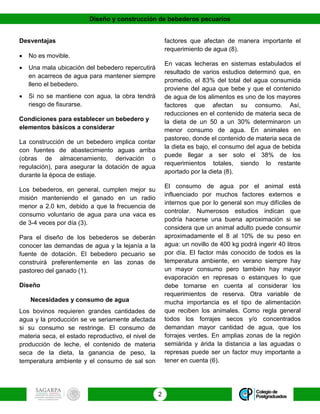 Diseño y construcción de bebederos pecuarios
2
Desventajas
 No es movible.
 Una mala ubicación del bebedero repercutirá
en acarreos de agua para mantener siempre
lleno el bebedero.
 Si no se mantiene con agua, la obra tendrá
riesgo de fisurarse.
Condiciones para establecer un bebedero y
elementos básicos a considerar
La construcción de un bebedero implica contar
con fuentes de abastecimiento aguas arriba
(obras de almacenamiento, derivación o
regulación), para asegurar la dotación de agua
durante la época de estiaje.
Los bebederos, en general, cumplen mejor su
misión manteniendo el ganado en un radio
menor a 2.0 km, debido a que la frecuencia de
consumo voluntario de agua para una vaca es
de 3-4 veces por día (3).
Para el diseño de los bebederos se deberán
conocer las demandas de agua y la lejanía a la
fuente de dotación. El bebedero pecuario se
construirá preferentemente en las zonas de
pastoreo del ganado (1).
Diseño
Necesidades y consumo de agua
Los bovinos requieren grandes cantidades de
agua y la producción se ve seriamente afectada
si su consumo se restringe. El consumo de
materia seca, el estado reproductivo, el nivel de
producción de leche, el contenido de materia
seca de la dieta, la ganancia de peso, la
temperatura ambiente y el consumo de sal son
factores que afectan de manera importante el
requerimiento de agua (8).
En vacas lecheras en sistemas estabulados el
resultado de varios estudios determinó que, en
promedio, el 83% del total del agua consumida
proviene del agua que bebe y que el contenido
de agua de los alimentos es uno de los mayores
factores que afectan su consumo. Así,
reducciones en el contenido de materia seca de
la dieta de un 50 a un 30% determinaron un
menor consumo de agua. En animales en
pastoreo, donde el contenido de materia seca de
la dieta es bajo, el consumo del agua de bebida
puede llegar a ser solo el 38% de los
requerimientos totales, siendo lo restante
aportado por la dieta (8).
El consumo de agua por el animal está
influenciado por muchos factores externos e
internos que por lo general son muy difíciles de
controlar. Numerosos estudios indican que
podría hacerse una buena aproximación si se
considera que un animal adulto puede consumir
aproximadamente el 8 al 10% de su peso en
agua: un novillo de 400 kg podrá ingerir 40 litros
por día. El factor más conocido de todos es la
temperatura ambiente, en verano siempre hay
un mayor consumo pero también hay mayor
evaporación en represas o estanques lo que
debe tomarse en cuenta al considerar los
requerimientos de reserva. Otra variable de
mucha importancia es el tipo de alimentación
que reciben los animales. Como regla general
todos los forrajes secos y/o concentrados
demandan mayor cantidad de agua, que los
forrajes verdes. En amplias zonas de la región
semiárida y árida la distancia a las aguadas o
represas puede ser un factor muy importante a
tener en cuenta (6).
 