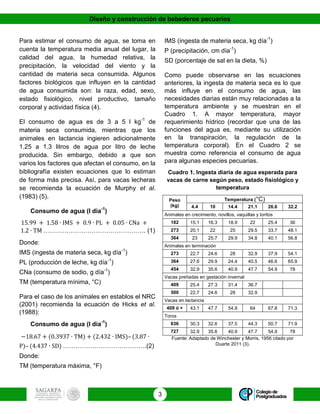 Diseño y construcción de bebederos pecuarios
3
Para estimar el consumo de agua, se toma en
cuenta la temperatura media anual del lugar, la
calidad del agua, la humedad relativa, la
precipitación, la velocidad del viento y la
cantidad de materia seca consumida. Algunos
factores biológicos que influyen en la cantidad
de agua consumida son: la raza, edad, sexo,
estado fisiológico, nivel productivo, tamaño
corporal y actividad física (4).
El consumo de agua es de 3 a 5 l kg-1
de
materia seca consumida, mientras que los
animales en lactancia ingieren adicionalmente
1.25 a 1.3 litros de agua por litro de leche
producida. Sin embargo, debido a que son
varios los factores que afectan el consumo, en la
bibliografía existen ecuaciones que lo estiman
de forma más precisa. Así, para vacas lecheras
se recomienda la ecuación de Murphy et al.
(1983) (5).
Consumo de agua (l día-1
)
15.99 + 1.58 ∙ IMS + 0.9 ∙ PL + 0.05 ∙ CNa +
1.2 ∙ TM …………………………………………. (1)
Donde:
IMS (ingesta de materia seca, kg día-1
)
PL (producción de leche, kg día-1
)
CNa (consumo de sodio, g día-1
)
TM (temperatura mínima, °C)
Para el caso de los animales en establos el NRC
(2001) recomienda la ecuación de Hicks et al.
(1988):
Consumo de agua (l día-1
)
−18.67 + (0.3937 ∙ TM) + (2.432 ∙ IMS)– (3.87 ∙
P)– (4.437 ∙ SD) ………………………………….(2)
Donde:
TM (temperatura máxima, °F)
IMS (ingesta de materia seca, kg día-1
)
P (precipitación, cm día-1
)
SD (porcentaje de sal en la dieta, %)
Como puede observarse en las ecuaciones
anteriores, la ingesta de materia seca es lo que
más influye en el consumo de agua, las
necesidades diarias están muy relacionadas a la
temperatura ambiente y se muestran en el
Cuadro 1. A mayor temperatura, mayor
requerimiento hídrico (recordar que una de las
funciones del agua es, mediante su utilización
en la transpiración, la regulación de la
temperatura corporal). En el Cuadro 2 se
muestra como referencia el consumo de agua
para algunas especies pecuarias.
Cuadro 1. Ingesta diaria de agua esperada para
vacas de carne según peso, estado fisiológico y
temperatura
Peso
(kg)
Temperatura (°C)
4.4 10 14.4 21.1 26.6 32.2
Animales en crecimiento, novillos, vaquillas y toritos
182 15.1 16.3 18.9 22 25.4 36
273 20.1 22 25 29.5 33.7 48.1
364 23 25.7 29.9 34.8 40.1 56.8
Animales en terminación
273 22.7 24.6 28 32.9 37.9 54.1
364 27.6 29.9 24.4 40.5 46.6 65.9
454 32.9 35.6 40.9 47.7 54.9 78
Vacas preñadas en gestación invernal
409 25.4 27.3 31.4 36.7
500 22.7 24.6 28 32.9
Vacas en lactancia
409 ó + 43.1 47.7 54.9 64 67.8 71.3
Toros
636 30.3 32.6 37.5 44.3 50.7 71.9
727 32.9 35.6 40.9 47.7 54.9 78
Fuente: Adaptado de Winchester y Morris, 1956 citado por
Duarte 2011 (3).
 