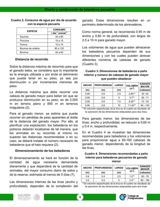 Diseño y construcción de bebederos pecuarios
4
Cuadro 2. Consumo de agua por día de acuerdo
con la especie pecuaria
ESPECIE
CONSUMO
l día
-1
animal
-1
Equinos 40 a 60
Porcinos 10 a 15
Ovinos 10 a 15
Bovinos de ordeña 80 a 120
Bovinos 40 a 60
Distancia de recorrido
Sobre la distancia máxima de recorrido para que
el ganado beba, se considera que lo importante
es la energía utilizada y por ende el detrimento
que pueda tener en su peso, ya sea por
disminución o por incrementos menores de
peso.
La distancia máxima que debe recorrer una
cabeza de ganado mayor para beber sin que se
produzca disminución en su peso, es de 2,000
m en terreno plano y 800 m en terrenos
irregulares (2).
Para el ganado menor, se estima que puede
recorrer sin pérdidas de peso aparentes el doble
de la distancia del ganado mayor. Por ello, al
planificar una explotación, los bebederos en los
potreros deberán localizarse de tal manera, que
los animales en su recorrido al mismo no
superen las distancias recomendadas o en su
caso, se deberá instalar el número necesario de
bebederos que el hato requiera (2).
Dimensionamiento de los bebederos
El dimensionamiento se hará en función de la
cantidad de agua necesaria demandada
diariamente y que dependerá de la cantidad de
animales, del mayor consumo diario de estos y
de la reserva, estimada al menos de 5 días (7).
Las dimensiones internas de las tinas (ancho y
profundidad), dependen de la complexión del
ganado. Estas dimensiones resultan en un
perímetro determinado de los abrevaderos.
Como norma general, se recomienda 0.95 m de
ancho y 0.60 m de profundidad, con largos de
2.5 a 10 m para ganado mayor.
Los volúmenes de agua que pueden almacenar
los bebederos pecuarios dependen de sus
dimensiones y con los cuales pueden abrevar
diferentes números de cabezas de ganado
(Cuadro 3).
Cuadro 3. Dimensiones de bebederos a paño
interior y número de cabezas de ganado mayor
que pueden abastecer
ANCHO PROFUNDIDAD LARGO VOLUMEN
(m
3
)
GANADO
MAYOR
(m) (m) (m) (cabezas)
0.95 0.6 2.5 2.85** 20 -35
0.95 0.6 5 5.7** 36 - 71
0.95 0.6 7.5 8.55** 72 - 93
0.95 0.6 10 11.40** 94 - 142
**El volumen especificado de la tina en el cuadro es resultado de
la operación de las dimensiones estipuladas para dos tinas.
Para ganado menor, las dimensiones de las
tinas, ancho y profundidad, se reducen a 0.60 m
y 0.4 m, respectivamente.
En el Cuadro 4 se muestran las dimensiones
recomendadas para bebederos y los volúmenes
para proporcionar agua a 60-160 cabezas de
ganado menor, dependiendo de la longitud de
las tinas.
Cuadro 4. Dimensiones recomendadas a paño
interior para bebederos pecuarios de ganado
menor
ANCHO PROFUNDIDAD LARGO VOLUMEN
(m
3
)
GANADO
MENOR
(m) (m) (m) (cabezas)
0.6 0.4 2.5 1.2** 60 - 79
0.6 0.4 5 2.4** 80 - 160
**El volumen especificado de la tina en el cuadro es resultado de
la operación de las dimensiones estipuladas para dos tinas.
 