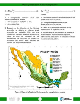 Diseño y construcción de bebederos pecuarios
6
𝑝̅ = ∑
(𝑝𝑖)
𝑛
𝑛
𝑖=1 ……………………………………(3)
Donde:
𝑝̅ = Precipitación promedio anual con
distribución mensual, en mm.
𝑝𝑖 = Precipitación en el año “i”, en mm.
n = número de años.
2. Después de la obtención de las láminas
promedio, se obtiene el volumen anual
promedio de captación (VA) con una
distribución mensual; para esto se tiene que
definir el área de influencia de las
instalaciones de captación (la proyección
horizontal del techo). Éste volumen se
obtiene con la siguiente expresión:
𝑉𝐴 =
𝑝̅∙ 𝐴∙𝑘 𝑒
1000
………………………………….…..(4)
Donde:
𝑉 𝐴 = Volumen promedio de captación anual con
distribución mensual, en m3
.
𝑝̅ = Precipitación promedio anual con
distribución mensual, en mm.
A = Área de la proyección horizontal de las
instalaciones de captación, en m2
.
𝑘 𝑒 = Coeficiente de escurrimiento de acuerdo al
material de las instalaciones de captación,
adimensional. Los valores de este coeficiente se
muestran en el Cuadro 8.
Figura 1. Mapa de la República Mexicana con las precipitaciones anuales
 