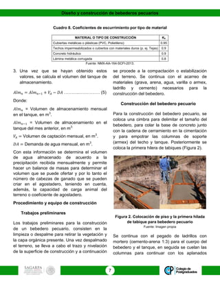 Diseño y construcción de bebederos pecuarios
7
Cuadro 8. Coeficientes de escurrimiento por tipo de material
MATERIAL O TIPO DE CONSTRUCCIÓN Ke
Cubiertas metálicas o plásticas (PVC, Polietileno) 0.95
Techos impermeabilizados o cubiertos con materiales duros (p. ej. Tejas) 0.9
Concreto hidráulico 0.9
Lámina metálica corrugada 0.8
Fuente: NMX-AA-164-SCFI-2013.
3. Una vez que se hayan obtenido estos
valores, se calcula el volumen del tanque de
almacenamiento.
𝐴𝑙𝑚 𝑛 = 𝐴𝑙𝑚 𝑛−1 + 𝑉𝐴 − 𝐷𝐴 ……….…………… (5)
Donde:
𝐴𝑙𝑚 𝑛 = Volumen de almacenamiento mensual
en el tanque, en m3
.
𝐴𝑙𝑚 𝑛−1 = Volumen de almacenamiento en el
tanque del mes anterior, en m3.
𝑉𝐴 = Volumen de captación mensual, en m3
.
𝐷𝐴 = Demanda de agua mensual, en m3
.
Con esta información se determina el volumen
de agua almacenado de acuerdo a la
precipitación recibida mensualmente y permite
hacer un balance de masas para determinar el
volumen que se puede ofertar y por lo tanto el
número de cabezas de ganado que se pueden
criar en el agostadero, teniendo en cuenta,
además, la capacidad de carga animal del
terreno o coeficiente de agostadero.
Procedimiento y equipo de construcción
Trabajos preliminares
Los trabajos preliminares para la construcción
de un bebedero pecuario, consisten en la
limpieza o despalme para retirar la vegetación y
la capa orgánica presente. Una vez despalmado
el terreno, se lleva a cabo el trazo y nivelación
de la superficie de construcción y a continuación
se procede a la compactación o estabilización
del terreno. Se continua con el acarreo de
materiales (grava, arena, agua, varilla o armex,
ladrillo y cemento) necesarios para la
construcción del bebedero.
Construcción del bebedero pecuario
Para la construcción del bebedero pecuario, se
coloca una cimbra para delimitar el tamaño del
bebedero, para colar la base de concreto junto
con la cadena de cerramiento en la cimentación
y para empotrar las columnas de soporte
(armex) del techo y tanque. Posteriormente se
coloca la primera hilera de tabiques (Figura 2).
Figura 2. Colocación de piso y la primera hilada
de tabique para bebedero pecuario
Fuente: Imagen propia
Se continua con el pegado de ladrillos con
mortero (cemento-arena 1:3) para el cuerpo del
bebedero y el tanque, en seguida se cuelan las
columnas para continuar con los aplanados
 