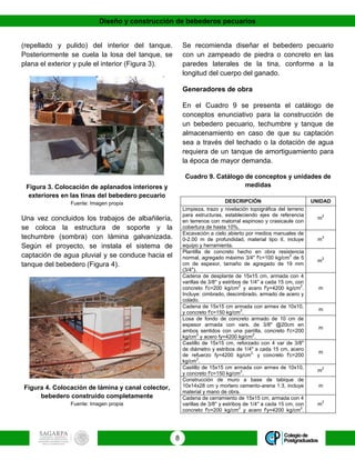 Diseño y construcción de bebederos pecuarios
8
(repellado y pulido) del interior del tanque.
Posteriormente se cuela la losa del tanque, se
plana el exterior y pule el interior (Figura 3).
Figura 3. Colocación de aplanados interiores y
exteriores en las tinas del bebedero pecuario
Fuente: Imagen propia
Una vez concluidos los trabajos de albañilería,
se coloca la estructura de soporte y la
techumbre (sombra) con lámina galvanizada.
Según el proyecto, se instala el sistema de
captación de agua pluvial y se conduce hacia el
tanque del bebedero (Figura 4).
Figura 4. Colocación de lámina y canal colector,
bebedero construido completamente
Fuente: Imagen propia
Se recomienda diseñar el bebedero pecuario
con un zampeado de piedra o concreto en las
paredes laterales de la tina, conforme a la
longitud del cuerpo del ganado.
Generadores de obra
En el Cuadro 9 se presenta el catálogo de
conceptos enunciativo para la construcción de
un bebedero pecuario, techumbre y tanque de
almacenamiento en caso de que su captación
sea a través del techado o la dotación de agua
requiera de un tanque de amortiguamiento para
la época de mayor demanda.
Cuadro 9. Catálogo de conceptos y unidades de
medidas
DESCRIPCIÓN UNIDAD
Limpieza, trazo y nivelación topográfica del terreno
para estructuras, estableciendo ejes de referencia
en terrenos con matorral espinoso y crasicaule con
cobertura de hasta 10%.
m
2
Excavación a cielo abierto por medios manuales de
0-2.00 m de profundidad, material tipo II, incluye
equipo y herramienta.
m
3
Plantilla de concreto hecho en obra resistencia
normal, agregado máximo 3/4" f'c=100 kg/cm
2
de 5
cm de espesor, tamaño de agregado de 19 mm
(3/4").
m
2
Cadena de desplante de 15x15 cm, armada con 4
varillas de 3/8'' y estribos de 1/4'' a cada 15 cm, con
concreto f'c=200 kg/cm
2
y acero f'y=4200 kg/cm
2
.
Incluye: cimbrado, descimbrado, armado de acero y
colado.
m
Cadena de 15x15 cm armada con armex de 10x10,
y concreto f'c=150 kg/cm
2
.
m
Losa de fondo de concreto armado de 10 cm de
espesor armada con vars. de 3/8" @20cm en
ambos sentidos con una parrilla, concreto f'c=200
kg/cm
2
y acero fy=4200 kg/cm
2
.
m
Castillo de 15x15 cm, reforzado con 4 var de 3/8"
de diámetro y estribos de 1/4" a cada 15 cm, acero
de refuerzo fy=4200 kg/cm
2,
y concreto f'c=200
kg/cm
2
.
m
Castillo de 15x15 cm armada con armex de 10x10,
y concreto f'c=150 kg/cm
2
.
m
2
Construcción de muro a base de tabique de
10x14x28 cm y mortero cemento-arena 1:3, incluye
material y mano de obra.
m
Cadena de cerramiento de 15x15 cm, armada con 4
varillas de 3/8'' y estribos de 1/4'' a cada 15 cm, con
concreto f'c=200 kg/cm
2
y acero f'y=4200 kg/cm
2
.
m
2
 