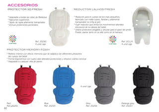 ACCESORIOS
PROTECTOR 3D FRESH
* Adaptable a todas las sillas de Bebédue.
* Fijaciones superiores.
* Tejido de rejilla altamente transpirable.
* Incluye pretectores pectorales.
* Reductor para el cuerpo de los mas pequeños,
fabricado con malla suave, flexible y altamente
transpirable no irrita la piel.
* Cojín reductor que limita los movimientos laterales
excesivos de la cabeza del bebé.
* Visera protectora plegable y ranuras para el paso del arnés
Puede usarse tanto en la silla como en la hamaca.
REDUCTOR LALHOS FRESH
Ref. 20240
4 unid caja
Ref. 20114
4 unid caja
PROTECTOR MEMORY FOAM
Red
Ref. 20241
Blue
Ref. 20243
Grey
Ref. 20244
Melange grey
Ref. 20247
CLIMA FRESH
* Relleno interior con efecto memoria que se adapta a las diferentes presiones
del cuerpo del bebé.
* Forma ergonómica con cuatro alas laterales pretectoras y refuerzo cráneo-cervical.
* Adaptable a cualquier silla de paseo.
Accesorios 49
CLIMA FRESH
4 unid caja
ACCESORIOS
PROTECTOR 3D FRESH
* Adaptable a todas las sillas de Bebédue.
* Fijaciones superiores.
* Tejido de rejilla altamente transpirable.
* Incluye protectores pectorales.
* Reductor para el cuerpo de los mas pequeños,
fabricado con malla suave, flexible y altamente
transpirable no irrita la piel.
* Cojín reductor que limita los movimientos laterales
excesivos de la cabeza del bebé.
* Visera protectora plegable y ranuras para el paso del arnés
Puede usarse tanto en la silla como en la hamaca.
REDUCTOR LALHOS FRESH
Ref. 20240
4 unid caja
Ref. 20114
4 unid caja
PROTECTOR MEMORY FOAM
Red
Ref. 20241
Blue
Ref. 20243
Grey
Ref. 20244
Melange grey
Ref. 20247
CLIMA FRESH
* Relleno interior con efecto memoria que se adapta a las diferentes presiones
del cuerpo del bebé.
* Forma ergonómica con cuatro alas laterales protectoras y refuerzo cráneo-cervical.
* Adaptable a cualquier silla de paseo.
Accesorios 49
CLIMA FRESH
4 unid caja
60
BEBEDUE CATALAGO 2020 OK.indd 62
BEBEDUE CATALAGO 2020 OK.indd 62 2/1/20 12:34
2/1/20 12:34
 
