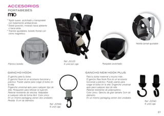 ACCESORIOS
* Tejido suave, acolchado y transpirable
con tratamiento antibacterias.
* Doble posición, mirando hacia adelante
o hacia atrás.
* Tirantes ajustables, bolsillo frontal con
cierre magnético.
Práctico bolsillo
Hebilla dorsal ajustable
Ref. 20103
4 unid por caja
GANCHO HOOK GANCHO NEW HOOK PLUS
Para tu bolsa maternal y mucho más...
El gancho New Hook Plus es un accesorio
funcional y práctico. Puede usarse para
colgar el bolso en la silla. Enganche universal
apto para cualquier tipo de silla.
Material resistente de polipropileno.
Color único. Gancho de grantamaño 5cm de
diámetro.
En un mismo packaging vienen dos unidades.
El gancho para tu bolso
El gancho Hook es un accesorio funcional y
práctico. Puede usarse para colgar el bolso en
la silla.
Enganche universal apto para cualquier tipo de
silla. Mosquetón para reforzar la sujeción.
Material resistente de silicona. Adaptable
a cualquier silla de forma fácil. Color único.
En un mismo packaging vienen dos unidades.
Medida: 9 cm de diámetro.
PORTABEBÉS
Respaldo acolchado
Accesorios 50
ACCESORIOS
* Tejido suave, acolchado y transpirable
con tratamiento antibacterias.
* Doble posición, mirando hacia adelante
o hacia atrás.
* Tirantes ajustables, bolsillo frontal con
cierre magnético.
Práctico bolsillo
Hebilla dorsal ajustable
Ref. 20103
4 unid por caja
GANCHO HOOK GANCHO NEW HOOK PLUS
Para tu bolsa maternal y mucho más...
El gancho New Hook Plus es un accesorio
funcional y práctico. Puede usarse para
colgar el bolso en la silla. Enganche universal
apto para cualquier tipo de silla.
Material resistente de polipropileno.
Color único. Gancho de gran tamaño 5cm de
diámetro.
En un mismo packaging vienen dos unidades.
El gancho para tu bolso
El gancho Hook es un accesorio funcional y
práctico. Puede usarse para colgar el bolso en
la silla.
Enganche universal apto para cualquier tipo de
silla. Mosquetón para reforzar la sujeción.
Material resistente de silicona. Adaptable
a cualquier silla de forma fácil. Color único.
En un mismo packaging vienen dos unidades.
Medida: 9 cm de diámetro.
PORTABEBÉS
Respaldo acolchado
Accesorios 50
Ref. 20399
6 unid caja
Ref. 20390
6 unid caja
61
BEBEDUE CATALAGO 2020 OK.indd 63
BEBEDUE CATALAGO 2020 OK.indd 63 2/1/20 12:34
2/1/20 12:34
 