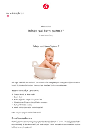 www.Anasayfa.xyz
Ekim 20, 2016
Bebeğe nasıl banyo yaptırılır?
by www.Anasayfa.xyz
Bebeğe Nasıl Banyo Yaptırılır ?
Yeni doğan bebeklerle alakalı tartışma konularından biri de bebeğin banyosu nasıl yaptırılacağı konusudur. Bu
konuda da diğer konularda olduğu gibi doktorların söylediklerinin önemsenmesi gerekir.
Bebek Banyosu İçin Gerekenler:
Sterilize edilmiş bir bebek küveti
Bebek filesi
Yumuşak yıkama süngeri ya da yıkama bezi
Göz yakmayan PH dengesi yeterli bebek şampuanı
Yumuşak bir bebek havlusu
Banyo sonrası giydirilecek pamuklu giysiler
bebek banyosu için gerekenler arasında yer alır.
Bebek Banyosu Zamanı:
Özellikle yaz ayları bebeklerinin gün aşırı yıkanması tavsiye edilirken, bu sürenin ha ada 2 ya da 3 e kadar
düşürülebileceği de desteklenir. Gün içinde bebek banyosu zamanı belirlerken de yine bebek anne ilişkisine
bakılarak karar verilmesi gerekir.
 