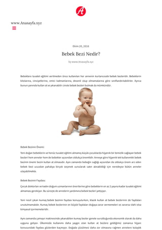 www.Anasayfa.xyz
Ekim 20, 2016
Bebek Bezi Nedir?
by www.Anasayfa.xyz
Bebeklere tuvalet eğitimi verilmeden önce kullanılan her annenin kurtarıcısıdır bebek bezleridir. Bebeklerin
kilolarına, cinsiyetlerine, emici katmanlarına, desenli olup olmamalarına göre sınıflandırılabilirler. Ayrıca
bunun yanında kullan at ve yıkanabilir cinste bebek bezleri bulmak da mümkündür.
Bebek Bezinin Önemi:
Yeni doğan bebeklerin ve henüz tuvalet eğitimi almamış küçük çocuklarda hijyenik bir temizlik sağlayan bebek
bezleri hem anneler hem de bebekler açısından oldukça önemlidir. Anneye göre hijyenik tek kullanımlık bebek
bezinin önemi bezin kullan at olmasıdır. Aynı zamanda bebeğin sağlığı açısından da oldukça önem arz eden
bebek bezi ucuzdan pahalıya birçok seçenek sunularak satın alınabildiği için neredeyse bütün anneler
ulaşabilmekte.
Bebek Bezinin Faydası:
Çocuk doktorları ve kadın doğum uzmanlarının önerilerine göre bebeklerin en az 2 yaşına kadar tuvalet eğitimi
almaması gerekiyor. Bu süreçte de annelerin yardımına bebek bezleri yetişiyor.
Yeni nesil çıkan kumaş bebek bezinin faydası konuşulurken, klasik kullan at bebek bezlerinin de faydaları
unutulmamalıdır. Kumaş bebek bezlerinin en büyük faydaları doğaya zarar vermemeleri ve zararsız dahi olsa
kimyasal içermemeleridir.
Aynı zamanda çamaşır makinesinde yıkanabilen kumaş bezler genele vurulduğunda ekonomik olarak da daha
uyguna geliyor. Ülkemizde kullanımı daha yaygın olan kullan at bezlere geldiğimiz zamansa hijyen
konusundaki faydası gözlerden kaçmıyor. Doğada çözülmesi daha zor olmasına rağmen annelere kolaylık
 