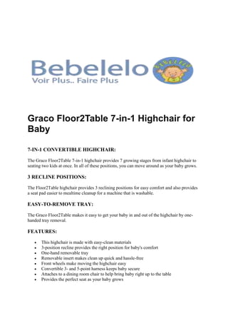 Graco Floor2Table 7-in-1 Highchair for
Baby
7-IN-1 CONVERTIBLE HIGHCHAIR:
The Graco Floor2Table 7-in-1 highchair provides 7 growing stages from infant highchair to
seating two kids at once. In all of these positions, you can move around as your baby grows.
3 RECLINE POSITIONS:
The Floor2Table highchair provides 3 reclining positions for easy comfort and also provides
a seat pad easier to mealtime cleanup for a machine that is washable.
EASY-TO-REMOVE TRAY:
The Graco Floor2Table makes it easy to get your baby in and out of the highchair by one-
handed tray removal.
FEATURES:
 This highchair is made with easy-clean materials
 3-position recline provides the right position for baby's comfort
 One-hand removable tray
 Removable insert makes clean up quick and hassle-free
 Front wheels make moving the highchair easy
 Convertible 3- and 5-point harness keeps baby secure
 Attaches to a dining room chair to help bring baby right up to the table
 Provides the perfect seat as your baby grows
 