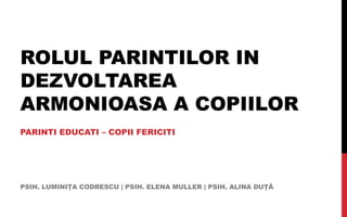ROLUL PARINTILOR IN
DEZVOLTAREA
ARMONIOASA A COPIILOR
PARINTI EDUCATI – COPII FERICITI




PSIH. LUMINIŢA CODRESCU | PSIH....