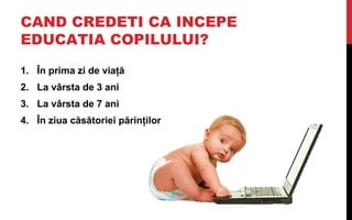 CAND CREDETI CA INCEPE
EDUCATIA COPILULUI?

1. În prima zi de viaţă
2. La vârsta de 3 ani
3. La vârsta de 7 ani
4. În ziua...
