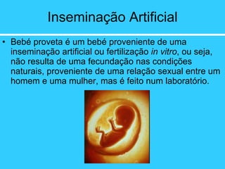 Inseminação Artificial Bebé proveta é um bebé proveniente de uma inseminação artificial ou fertilização  in vitro , ou seja, não resulta de uma fecundação nas condições naturais, proveniente de uma relação sexual entre um homem e uma mulher, mas é feito num laboratório. 