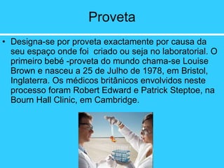 Proveta Designa-se por proveta exactamente por causa da seu espaço onde foi  criado ou seja no laboratorial. O primeiro bebé -proveta do mundo chama-se Louise Brown e nasceu a 25 de Julho de 1978, em Bristol, Inglaterra. Os médicos britânicos envolvidos neste processo foram Robert Edward e Patrick Steptoe, na Bourn Hall Clinic, em Cambridge.  