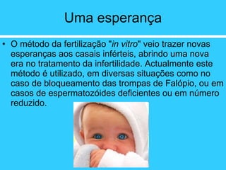 Uma esperança O método da fertilização " in vitro " veio trazer novas esperanças aos casais inférteis, abrindo uma nova era no tratamento da infertilidade. Actualmente este método é utilizado, em diversas situações como no caso de bloqueamento das trompas de Falópio, ou em casos de espermatozóides deficientes ou em número reduzido.  
