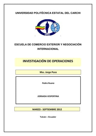 UNIVERSIDAD POLITÉCNICA ESTATAL DEL CARCHI




ESCUELA DE COMERCIO EXTERIOR Y NEGOCIACIÓN
              INTERNACIONAL



     INVESTIGACIÓN DE OPERACIONES


                Msc. Jorge Pozo



                  Pedro Ruano




              JORNADA VESPERTINA




           MARZO - SEPTIEMBRE 2012

                Tulcán – Ecuador
 