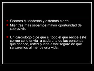 Seamos cuidadosos y estemos alerta.  Mientras más sepamos mayor oportunidad de sobrevivir. Un cardiólogo dice que si todo el que recibe este correo se lo envía  a cada una de las personas que conoce, usted puede estar seguro de que salvaremos al menos una vida. 