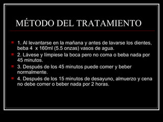    MÉTODO DEL TRATAMIENTO  1. Al levantarse en la mañana y antes de lavarse los dientes, beba 4  x 160ml (5.5 onzas) vasos de agua. 2. Lávese y límpiese la boca pero no coma o beba nada por 45 minutos. 3. Después de los 45 minutos puede comer y beber normalmente. 4. Después de los 15 minutos de desayuno, almuerzo y cena no debe comer o beber nada por 2 horas. 