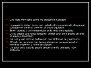 Una Nota muy seria sobre los ataques al Corazón:                                           Las mujeres deben saber que no todos los síntomas de ataques al corazón van a ser un dolor en el brazo izquierdo.  Estén atentas a un intenso dolor en la línea de la quijada. Usted pueda que nunca tenga un primer dolor en el pecho durante un ataque al corazón. Náusea y una intensa sudoración son síntomas muy comunes. 60% de las personas que tienen ataques al corazón lo sufren mientras duermen y no se despiertan. Un dolor en la quijada puede despertarte de un sueño muy profundo. 