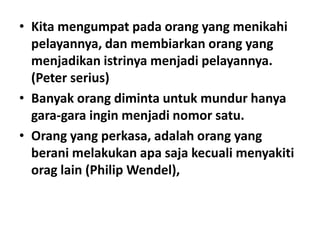 • Kita mengumpat pada orang yang menikahi
pelayannya, dan membiarkan orang yang
menjadikan istrinya menjadi pelayannya.
(Peter serius)
• Banyak orang diminta untuk mundur hanya
gara-gara ingin menjadi nomor satu.
• Orang yang perkasa, adalah orang yang
berani melakukan apa saja kecuali menyakiti
orag lain (Philip Wendel),

 