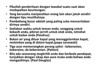 • Pikullah penderitaan dengan tawakal suatu saat akan
medapatkan keuntungan.
• Yang berusaha menjatuhkan orang lain akan jatuh sendiri
dengan tipu muslihatnya.
• Pembohong besar adalah yang paling suka menceritakan
dirinya sendiri.
• Sediakan waktu untuk teman anda, senggang untuk
kekasih anda, pikiran jernih untuk otak anda, istirahat
untuk badan anda (Paedrus)
• Bukan air yang diluar kapal yang meneggelamkan kapal,
melainkan yang di dalam kapal.(papa saraswati)
• Tiga asas memenangkan perang yakni : keberanian,
keberaian, da keberanian. (Patton)
• Bila ada seseorang megkritik anda dan berbeda pendapat,
tunjukkan dengan sikap dan aura muka anda bahwa anda
mengasihinya. (Paul Douglas)

 