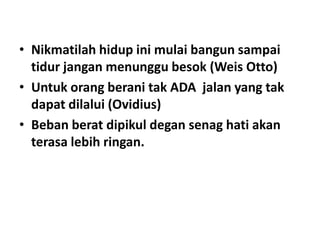 • Nikmatilah hidup ini mulai bangun sampai
tidur jangan menunggu besok (Weis Otto)
• Untuk orang berani tak ADA jalan yang tak
dapat dilalui (Ovidius)
• Beban berat dipikul degan senag hati akan
terasa lebih ringan.

 